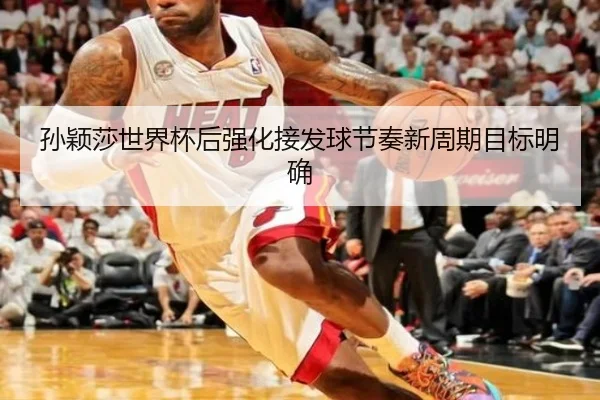 孙颖莎世界杯后强化接发球节奏新周期目标明确